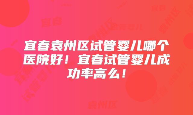 宜春袁州区试管婴儿哪个医院好!宜春试管婴儿成功率高么!