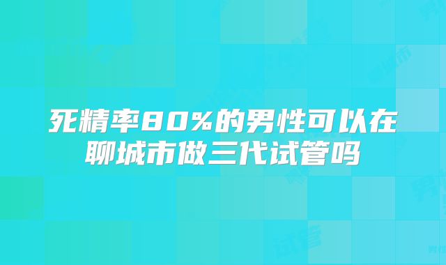 死精率80%的男性可以在聊城市做三代试管吗