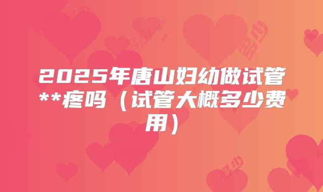 2025年唐山妇幼做试管**疼吗(试管大概多少费用)