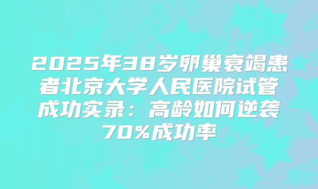 2025年38岁卵巢衰竭患者北京大学人民医院试管成功实录:高龄如何逆袭70%成功率