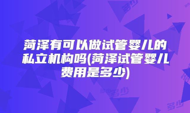 菏泽有可以做试管婴儿的私立机构吗(菏泽试管婴儿费用是多少)
