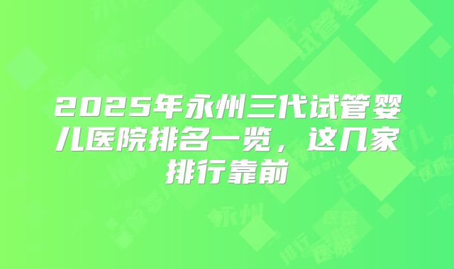 2025年永州三代试管婴儿医院排名一览,这几家排行靠前