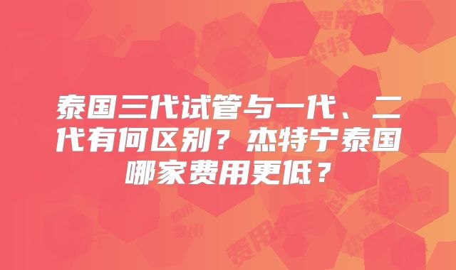 泰国三代试管与一代、二代有何区别?杰特宁泰国哪家费用更低?