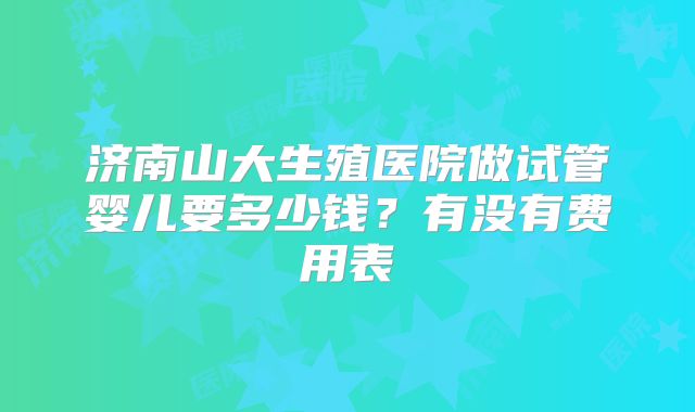济南山大生殖医院做试管婴儿要多少钱?有没有费用表
