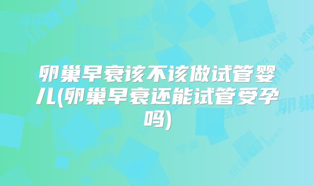 卵巢早衰该不该做试管婴儿(卵巢早衰还能试管受孕吗)