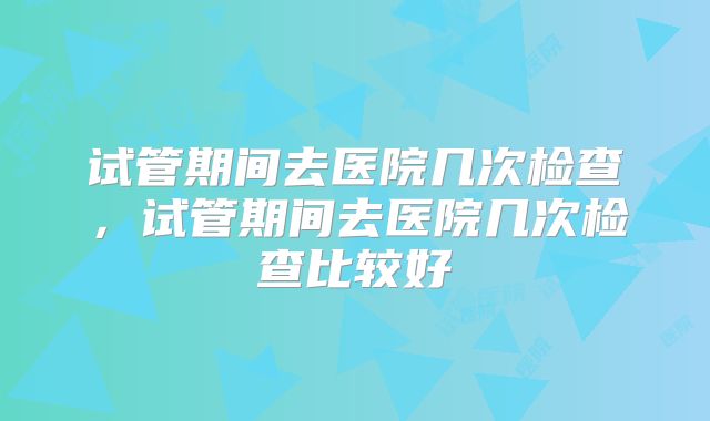 试管期间去医院几次检查，试管期间去医院几次检查比较好
