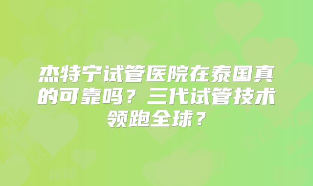 杰特宁试管医院在泰国真的可靠吗?三代试管技术领跑全球?