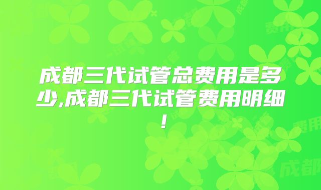 成都三代试管总费用是多少,成都三代试管费用明细!