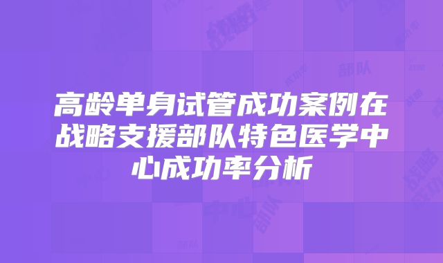 高龄单身试管成功案例在战略支援部队特色医学中心成功率分析