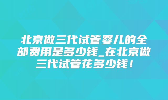 北京做三代试管婴儿的全部费用是多少钱_在北京做三代试管花多少钱!