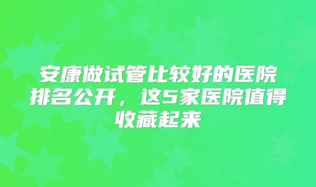 安康做试管比较好的医院排名公开,这5家医院值得收藏起来