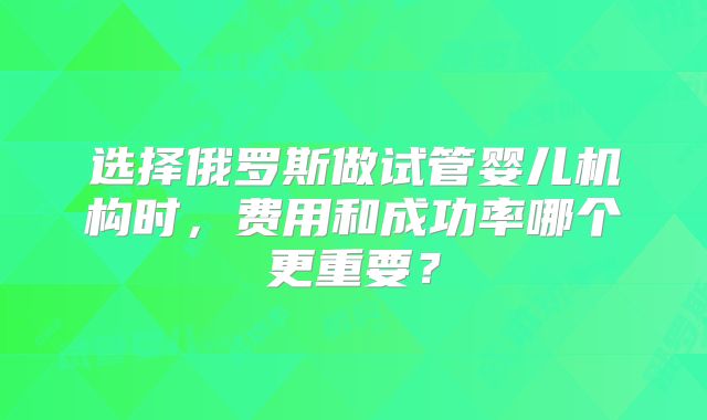 选择俄罗斯做试管婴儿机构时，费用和成功率哪个更重要？