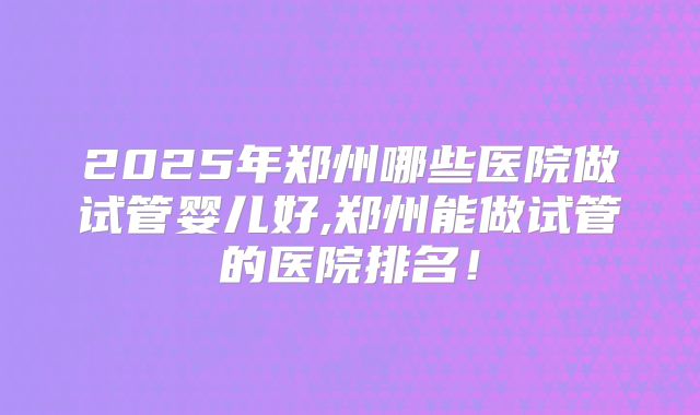 2025年郑州哪些医院做试管婴儿好,郑州能做试管的医院排名!