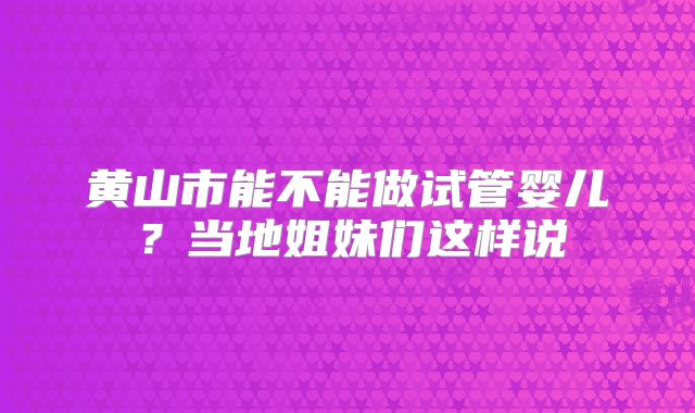 黄山市能不能做试管婴儿？当地姐妹们这样说