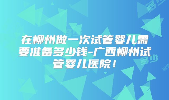 在柳州做一次试管婴儿需要准备多少钱-广西柳州试管婴儿医院！
