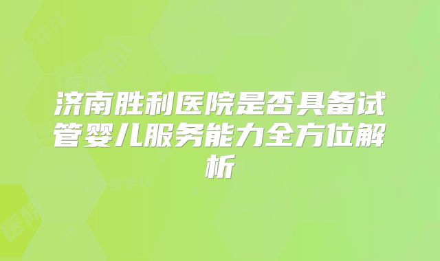 济南胜利医院是否具备试管婴儿服务能力全方位解析