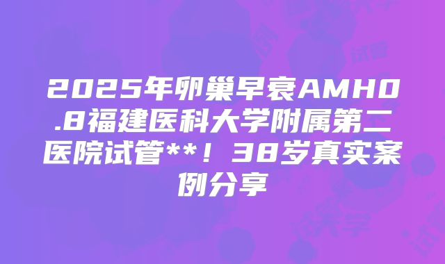 2025年卵巢早衰AMH0.8福建医科大学附属第二医院试管**!38岁真实案例分享