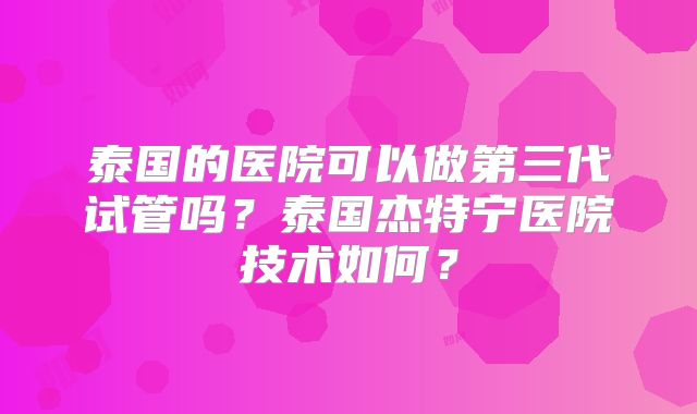泰国的医院可以做第三代试管吗?泰国杰特宁医院技术如何?