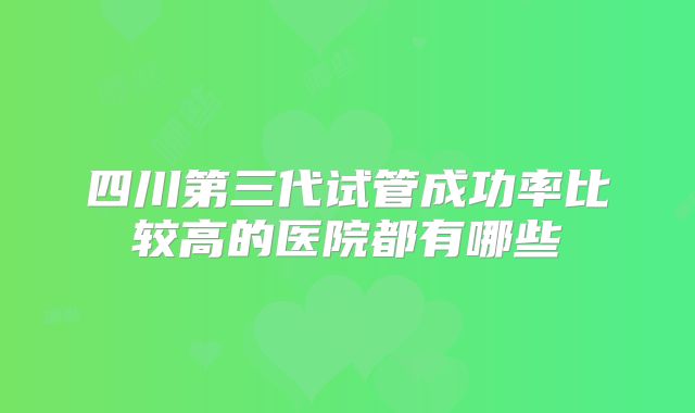 四川第三代试管成功率比较高的医院都有哪些