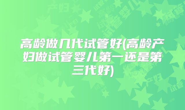 高龄做几代试管好(高龄产妇做试管婴儿第一还是第三代好)