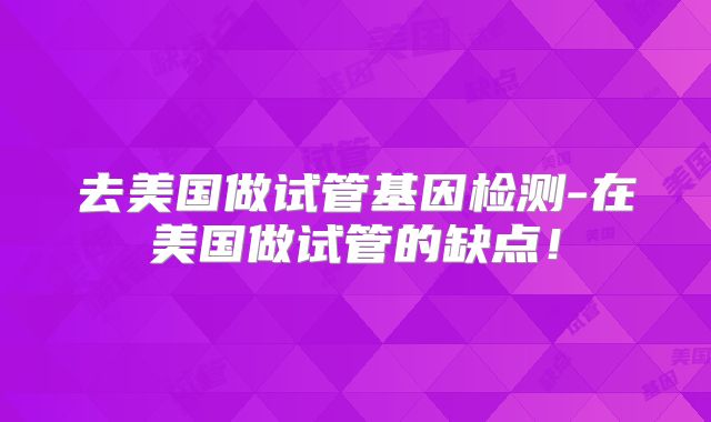 去美国做试管基因检测-在美国做试管的缺点！
