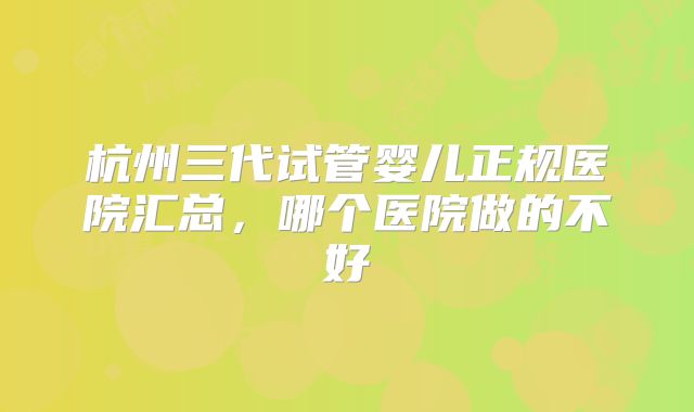 杭州三代试管婴儿正规医院汇总，哪个医院做的不好