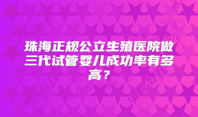 珠海正规公立生殖医院做三代试管婴儿成功率有多高？