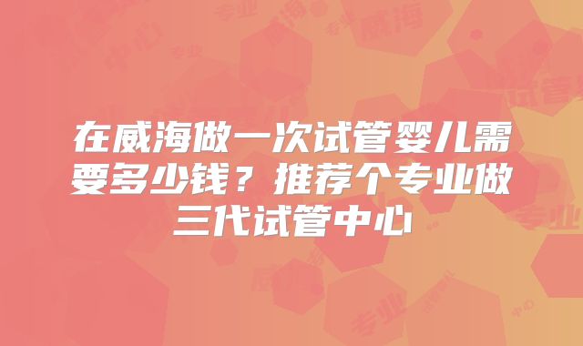 在威海做一次试管婴儿需要多少钱？推荐个专业做三代试管中心