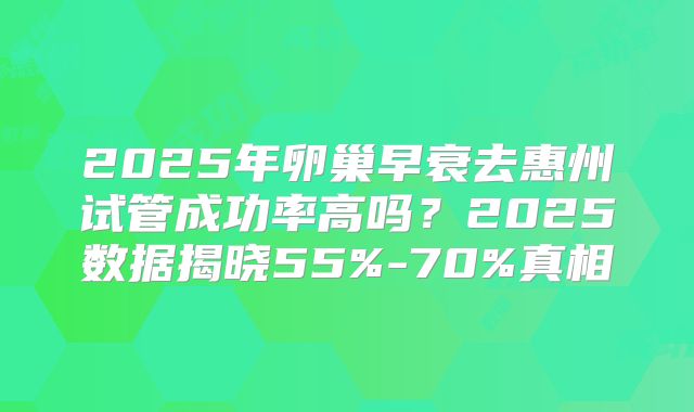 2025年卵巢早衰去惠州试管成功率高吗?2025数据揭晓55%-70%真相