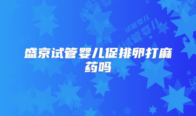 盛京试管婴儿促排卵打麻药吗