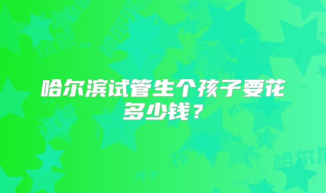 哈尔滨试管生个孩子要花多少钱?