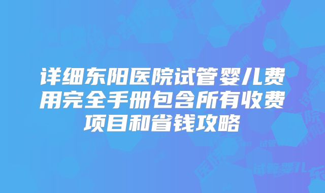 详细东阳医院试管婴儿费用完全手册包含所有收费项目和省钱攻略