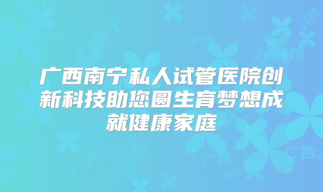 广西南宁私人试管医院创新科技助您圆生育梦想成就健康家庭