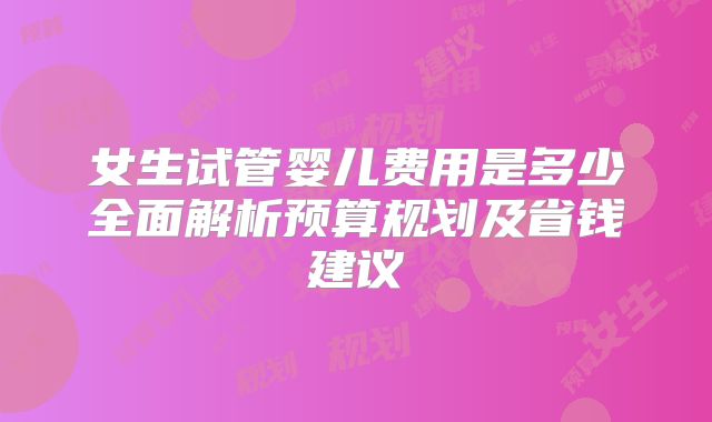 女生试管婴儿费用是多少全面解析预算规划及省钱建议