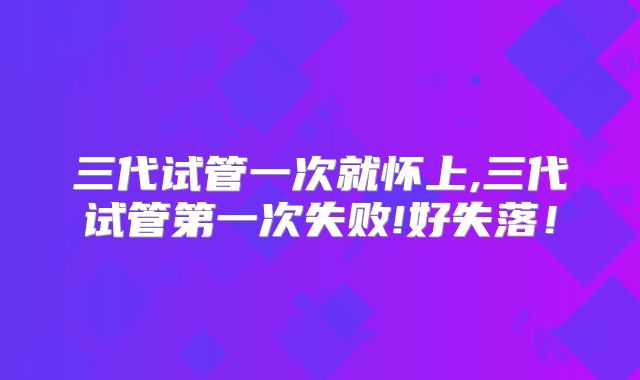 三代试管一次就怀上,三代试管第一次失败!好失落！