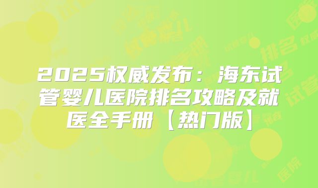 2025权威发布:海东试管婴儿医院排名攻略及就医全手册【热门版】