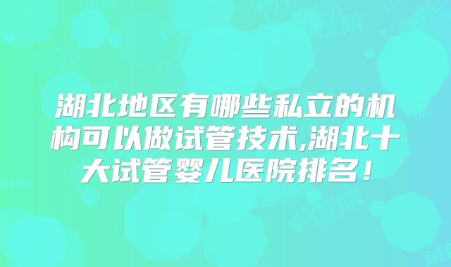 湖北地区有哪些私立的机构可以做试管技术,湖北十大试管婴儿医院排名！