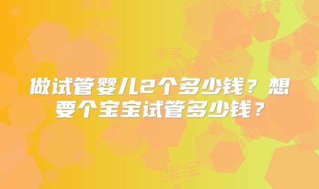 做试管婴儿2个多少钱？想要个宝宝试管多少钱？