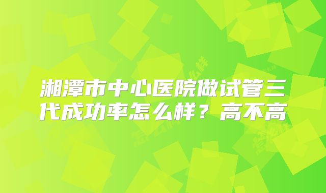 湘潭市中心医院做试管三代成功率怎么样？高不高