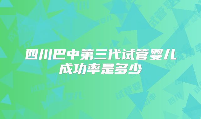 四川巴中第三代试管婴儿成功率是多少