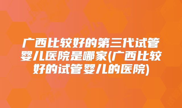 广西比较好的第三代试管婴儿医院是哪家(广西比较好的试管婴儿的医院)