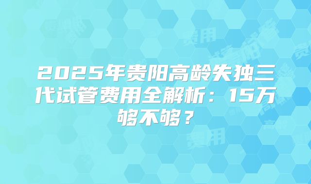 2025年贵阳高龄失独三代试管费用全解析:15万够不够?