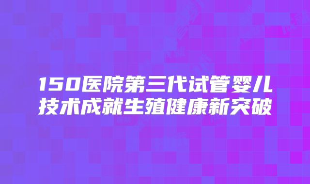 150医院第三代试管婴儿技术成就生殖健康新突破