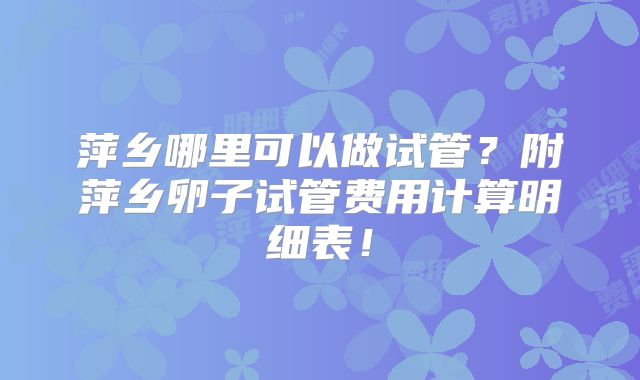萍乡哪里可以做试管?附萍乡卵子试管费用计算明细表!