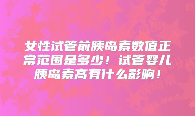 女性试管前胰岛素数值正常范围是多少!试管婴儿胰岛素高有什么影响!