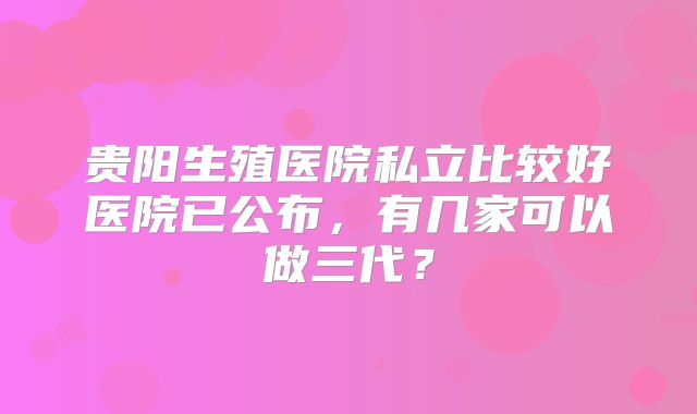 贵阳生殖医院私立比较好医院已公布，有几家可以做三代？