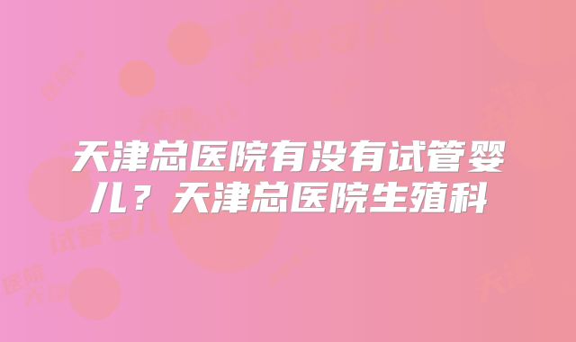 天津总医院有没有试管婴儿?天津总医院生殖科