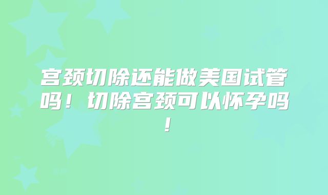 宫颈切除还能做美国试管吗!切除宫颈可以怀孕吗!