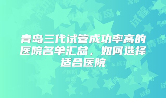 青岛三代试管成功率高的医院名单汇总，如何选择适合医院