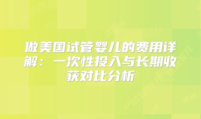 做美国试管婴儿的费用详解:一次性投入与长期收获对比分析